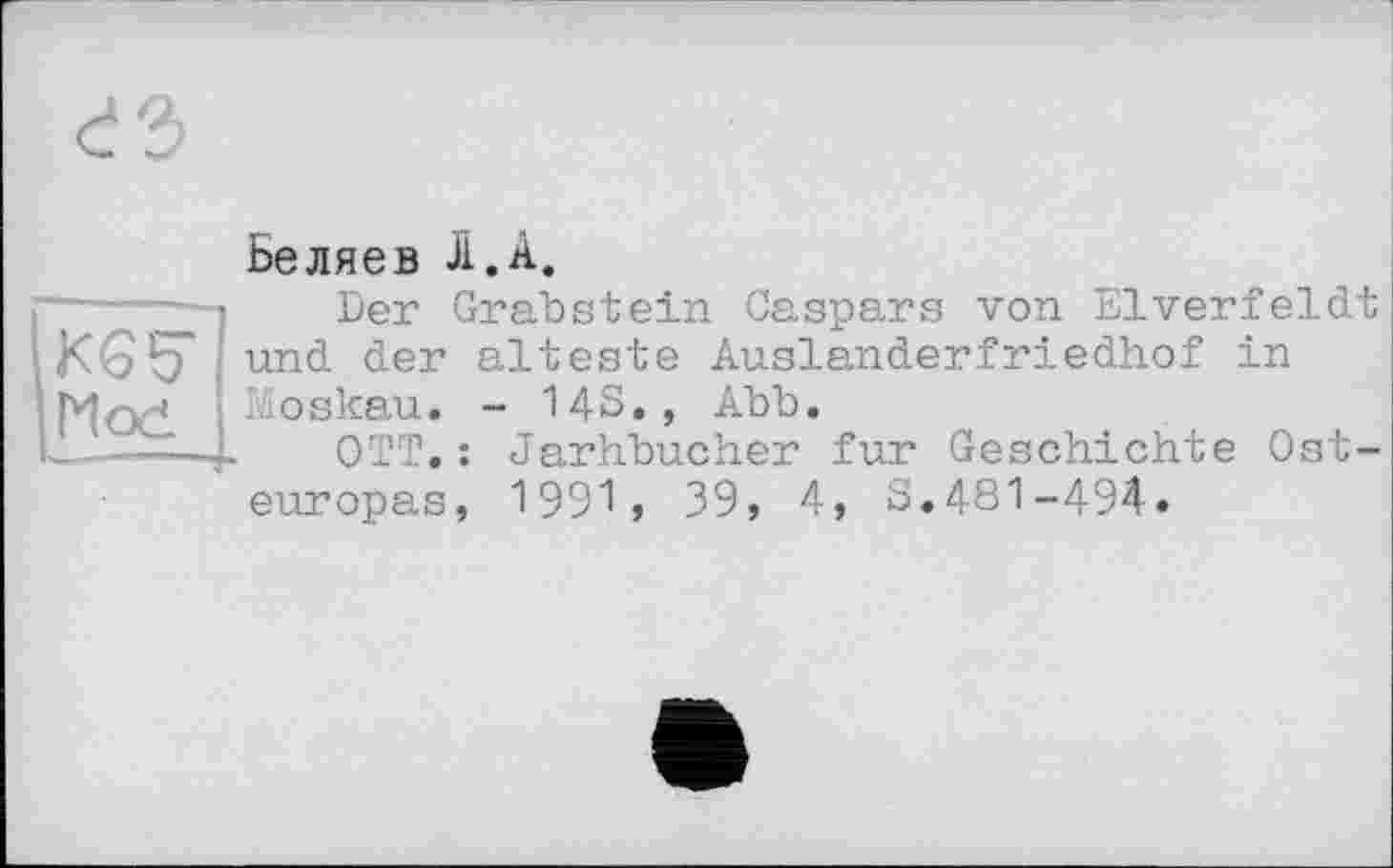 ﻿Беляев Л. А.
KG 5* Mod
Der Grabstein Caspars von Elverfeldt und der älteste Auslanderfriedhof in Moskau. - 14S., Abb.
OTT.: Jarhbucher fur Geschichte Osteuropas, 1991, 39, 4, S.481-494.